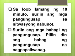  Sa loob lamang ng 10
minuto, suriin ang mga
pangungusap sa
sitwasyong nabunot.
 Suriin ang mga bahagi ng
pangungusap. Piliin din
ang bahagi ng
pangungusap na
nagpapaliwanag.
 