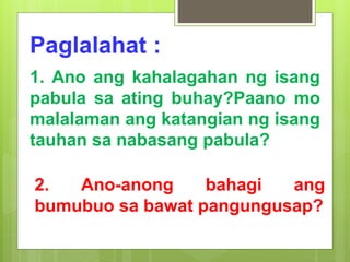 Paglalahat :
1. Ano ang kahalagahan ng isang
pabula sa ating buhay?Paano mo
malalaman ang katangian ng isang
tauhan sa nabasang pabula?
2. Ano-anong bahagi ang
bumubuo sa bawat pangungusap?
 