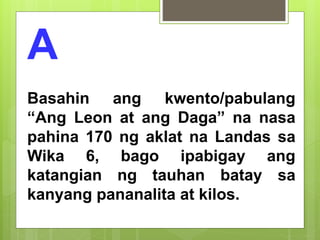 A
Basahin ang kwento/pabulang
“Ang Leon at ang Daga” na nasa
pahina 170 ng aklat na Landas sa
Wika 6, bago ipabigay ang
katangian ng tauhan batay sa
kanyang pananalita at kilos.
 