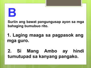 B
Suriin ang bawat pangungusap ayon sa mga
bahaging bumubuo rito.
1. Laging maaga sa pagpasok ang
mga guro.
2. Si Mang Ambo ay hindi
tumutupad sa kanyang pangako.
 