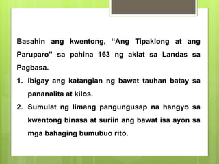 Basahin ang kwentong, “Ang Tipaklong at ang
Paruparo” sa pahina 163 ng aklat sa Landas sa
Pagbasa.
1. Ibigay ang katangian ng bawat tauhan batay sa
pananalita at kilos.
2. Sumulat ng limang pangungusap na hangyo sa
kwentong binasa at suriin ang bawat isa ayon sa
mga bahaging bumubuo rito.
 
