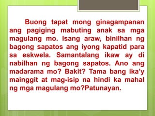 Buong tapat mong ginagampanan
ang pagiging mabuting anak sa mga
magulang mo. Isang araw, binilhan ng
bagong sapatos ang iyong kapatid para
sa eskwela. Samantalang ikaw ay di
nabilhan ng bagong sapatos. Ano ang
madarama mo? Bakit? Tama bang ika’y
mainggit at mag-isip na hindi ka mahal
ng mga magulang mo?Patunayan.
 