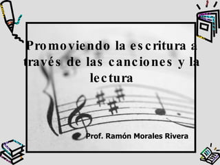 Promoviendo la escritura a través de las canciones y la lectura Prof. Ramón Morales Rivera 