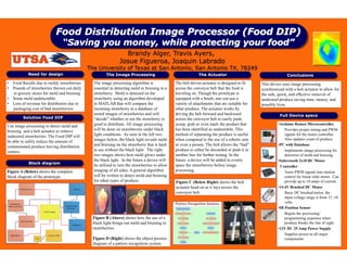Food Distribution Image Processor (Food DIP)
                               “Saving you money, while protecting your food”
                                                               Brandy Alger, Travis Ayers,
                                                             Josue Figueroa, Joaquin Labrado
                                            The University of Texas at San Antonio, San Antonio TX, 78249
           Need for design                           The Image Processing                                  The Actuator                                     Conclusions
• Food Recalls due to moldy strawberries
I                                             The image processing algorithm is               The belt driven actuator is designed to fit    This device uses image processing
• Pounds of strawberries thrown out daily     essential in detecting mold or bruising in a    across the conveyor belt that the food is      synchronized with a belt actuator to allow for
  in grocery stores for mold and bruising     strawberry. Mold is detected on the             traveling on. Though the prototype is          the safe, quick, and effective removal of
• Some mold undetectable                      strawberry using an algorithm developed         equipped with a brush, one can use a           undesired produce saving time, money, and
• Loss of revenue for distributors due to     in MATLAB that will compare the                 variety of attachments that are suitable for   possibly lives.
  packaging cost of bad strawberries          incoming strawberry to a database of            other produce. The actuator works by
                                              stored images of strawberries and will          driving the belt forward and backward                    Full Device specs
        Solution Food DIP                     “decide” whether or not the strawberry is       across the conveyor belt to easily push,
                                              good to distribute. All image processing        scoop, grab or even mark the product that               •Arduino Romeo Microcontroller
Use image processing to detect mold and
bruising and a belt actuator to remove        will be done on strawberries under black        has been identified as undesirable. This                    Provides proper timing and PWM
undesired strawberries. The Food DIP will     light conditions. As seen in the left two       method of separating the produce is useful                  signals for the motor controller.
                                              images below, the black light reveals mold      when compared to the use of a robotic arm                   Also updates count of produce.
be able to safely reduce the amount of
contaminated produce leaving distribution     and bruising on the strawberry that is hard     or even a person. The belt allows the “bad”             •PC with Database
centers.                                      to see without the black light. The right       produce to either be discarded or push it to                Implements image processing for
                                              two images shows how mold glows under           another line for further testing. In the                    detection of mold and bruising.
                                              the black light. In the future a device will    future, a device will be added to evenly                •Sabertooth 2x10 RC Motor
            Block diagram
                                              be utilized to turn the strawberries to allow   space the strawberries before image                      Controller
Figure A (Below) shows the complete           imaging of all sides. A general algorithm       processing.                                                 Turns PWM signals into motion
block diagram of the prototype.               will be written to detect mold and bruising                                                                 control for linear slide motor. Can
                                              for other types of produce.                     Figure C (Below Right) shows the belt                       provide up to 10 amps of current.
                                                                                              actuator head on as it lays across the                  •14.4V Brushed DC Motor
                                                                                              conveyor belt.                                              Basic DC brushed motor, the
                                                                                                                                                          input voltage range is from 12 -18
                                                                                                                                                          volts.
                                                                                                                                                      •IR Position Sensor
                                                                                                                                                          Begins the processing/
                                              Figure B (Above) shows how the use of a                                                                     programming sequence when
                                              black light brings out mold and bruising in                                                                 produce breaks the line of sight.
                                              strawberries.                                                                                           •12V DC 25 Amp Power Supply
                                                                                                                                                          Supplies power to all major
                                              Figure D (Right) shows the object/process                                                                   components
                                              diagram of a pattern recognition system.
 