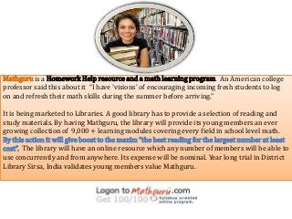 Mathguru is a Homework Help resource and a math learning program. An American college
professor said this about it “I have ‘visions’ of encouraging incoming fresh students to log
on and refresh their math skills during the summer before arriving.”
It is being marketed to Libraries. A good library has to provide a selection of reading and
study materials. By having Mathguru, the library will provide its young members an ever
growing collection of 9,000 + learning modules covering every field in school level math.
By this action it will give boost to the maxim “the best reading for the largest number at least
cost”. The library will have an online resource which any number of members will be able to
use concurrently and from anywhere. Its expense will be nominal. Year long trial in District
Library Sirsa, India validates young members value Mathguru.
 