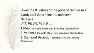 Given the ff values of the price of candies in a
Candy stall determine the unknown.
N= 5 n=2
𝑃 7, 𝑃8, 𝑃9. 𝑃10, 𝑃11
1.Mean (Sample Mean and Sampling Distribution)
2. Variance (Sample Mean and Sampling Distribution)
3. Standard Deviation (Sample Mean and Sampling
Distribution)
 