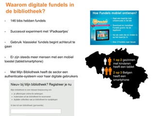 Waarom digitale fundels in
de bibliotheek?
- 146 bibs hebben fundels
- Succesvol experiment met ‘iPadkaartjes’
- Gebruik ‘klassieke’ fundels begint achteruit te
gaan
- Er zijn steeds meer mensen met een mobiel
toestel (tablet/smartphone)
- Met Mijn Bibliotheek heeft de sector een
authenticatie-systeem voor haar digitale gebruikers
1 op 2 gezinnen
met kinderen
heeft een tablet
2 op 3 Belgen
heeft een
smartphone
 