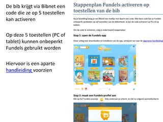 De bib krijgt via Bibnet een
code die ze op 5 toestellen
kan activeren
Op deze 5 toestellen (PC of
tablet) kunnen onbeperkt
Fundels gebruikt worden
Hiervoor is een aparte
handleiding voorzien
 