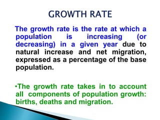 The growth rate is the rate at which a
population is increasing (or
decreasing) in a given year due to
natural increase and net migration,
expressed as a percentage of the base
population.
•The growth rate takes in to account
all components of population growth:
births, deaths and migration.
 