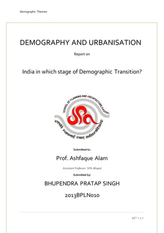 Demographic Theories 
DEMOGRAPHY AND URBANISATION 
1 | P a g e 
Report on 
India in which stage of Demographic Transition? 
Submitted to: 
Prof. Ashfaque Alam 
Assistant Professor- SPA-Bhopal 
Submitted by: 
BHUPENDRA PRATAP SINGH 
2013BPLN010 
 