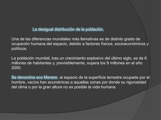 La desigual distribución de la población. Una de las diferencias mundiales más llamativas es de distinto grado de ocupación humana del espacio, debido a factores físicos, socioeconómicos y políticos. La población mundial, tras un crecimiento explosivo del último siglo, es de 6 millones de habitantes y, previsiblemente, supera los 9 millones en el año 2050. Se denomina eco Menem, al espacio de la superficie terrestre ocupada por el hombre, vacíos han ecuménicas a aquellas zonas por donde su rigurosidad del clima o por la gran altura no es posible la vida humana.