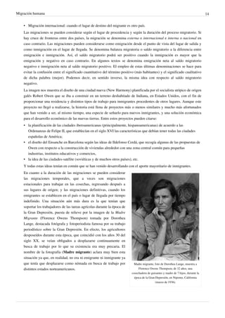 Migración humana                                                                                                                       14


    • Migración internacional: cuando el lugar de destino del migrante es otro país.
    Las migraciones se pueden considerar según el lugar de procedencia y según la duración del proceso migratorio. Si
    hay cruce de fronteras entre dos países, la migración se denomina externa o internacional e interna o nacional en
    caso contrario. Las migraciones pueden considerarse como emigración desde el punto de vista del lugar de salida y
    como inmigración en el lugar de llegada. Se denomina balanza migratoria o saldo migratorio a la diferencia entre
    emigración e inmigración. Así, el saldo migratorio podrá ser positivo cuando la inmigración es mayor que la
    emigración y negativo en caso contrario. En algunos textos se denomina emigración neta al saldo migratorio
    negativo e inmigración neta al saldo migratorio positivo. El empleo de estas últimas denominaciones se hace para
    evitar la confusión entre el significado cuantitativo del término positivo (más habitantes) y el significado cualitativo
    de dicha palabra (mejor). Podemos decir, en sentido inverso, la misma idea con respecto al saldo migratorio
    negativo.
    La imagen nos muestra el diseño de una ciudad nueva (New Harmony) planificada por el socialista utópico de origen
    galés Robert Owen que se iba a construir en un terreno deshabitado de Indiana, en Estados Unidos, con el fin de
    proporcionar una residencia y distintos tipos de trabajo para inmigrantes procedentes de otros lugares. Aunque este
    proyecto no llegó a realizarse, la historia está llena de proyectos más o menos similares y mucho más afortunados
    que han venido a ser, al mismo tiempo, una especie de señuelo para nuevos inmigrantes, y una solución económica
    para el desarrollo económico de las nuevas tierras. Entre estos proyectos pueden citarse:
    • la planificación de las ciudades iberoamericanas (principalmente, hispanoamericanas) de acuerdo a las
      Ordenanzas de Felipe II, que establecían en el siglo XVI las características que debían tener todas las ciudades
      españolas de América;
    • el diseño del Ensanche en Barcelona según las ideas de Ildefonso Cerdá, que recogía algunas de las propuestas de
      Owen con respecto a la construcción de viviendas alrededor con una zona central común para pequeñas
      industrias, institutos educativos y comercios,
    • la idea de las ciudades-satélite (soviéticas y de muchos otros países), etc.
    Y todas estas ideas tenían en común que se han venido desarrollando con el aporte mayoritario de inmigrantes.
    En cuanto a la duración de las migraciones se pueden considerar
    las migraciones temporales, que a veces son migraciones
    estacionales para trabajar en las cosechas, regresando después a
    sus lugares de origen; y las migraciones definitivas, cuando los
    emigrantes se establecen en el país o lugar de llegada por tiempo
    indefinido. Una situación aún más dura es la que tenían que
    soportar los trabajadores de las tareas agrícolas durante la época de
    la Gran Depresión, puesta de relieve por la imagen de la Madre
    Migrante (Florence Owens Thompson) tomada por Dorothea
    Lange, destacada fotógrafa y fotoperiodista famosa por su trabajo
    periodístico sobre la Gran Depresión. En efecto, los agricultores
    desposeídos durante esta época, que coincidió con los años 30 del
    siglo XX, se veían obligados a desplazarse continuamente en
    busca de trabajo por lo que su existencia era muy precaria. El
    nombre de la fotografía (Madre migrante) aclara muy bien esta
    situación ya que, en realidad, no era ni emigrante ni inmigrante ya
    que tenía que desplazarse como nómada en busca de trabajo por              Madre migrante, foto de Dorothea Lange, muestra a
    distintos estados norteamericanos.                                            Florence Owens Thompson, de 32 años, una
                                                                             cosechadora de guisantes y madre de 7 hijos, durante la
                                                                               época de la Gran Depresión, en Nipomo, California
                                                                                                (marzo de 1936).
 