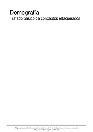Demografía
Tratado básico de conceptos relacionados




  PDF generado usando el kit de herramientas de fuente abierta mwlib. Ver http://code.pediapress.com/ para mayor información.
                                      PDF generated at: Fri, 23 Sep 2011 17:24:07 UTC
 