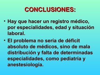CONCLUSIONES:CONCLUSIONES:
• Hay que hacer un registro médico,Hay que hacer un registro médico,
por especialidades, edad y situaciónpor especialidades, edad y situación
laboral.laboral.
• El problema no sería de déficitEl problema no sería de déficit
absoluto de médicos, sino de malaabsoluto de médicos, sino de mala
distribución y falta de determinadasdistribución y falta de determinadas
especialidades, como pediatría yespecialidades, como pediatría y
anestesiología.anestesiología.
 
