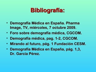 Bibliografía:Bibliografía:
• Demografía Médica en España. PharmaDemografía Médica en España. Pharma
Image, TV, miércoles, 7 octubre 2009.Image, TV, miércoles, 7 octubre 2009.
• Foro sobre demografía médica, CGCOM.Foro sobre demografía médica, CGCOM.
• Demografía médica, pag. 1-2, CGCOM.Demografía médica, pag. 1-2, CGCOM.
• Mirando al futuro, pág. 1 Fundación CESM.Mirando al futuro, pág. 1 Fundación CESM.
• Demografía Médica en España, pág. 1,3,Demografía Médica en España, pág. 1,3,
Dr. García Pérez.Dr. García Pérez.
 