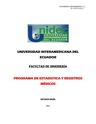 ESTADISTICA DEMOGRÁFICA          1
                                      Ing. Isabel Escudero




 UNIVERSIDAD INTERAMERICANA DEL
             ECUADOR

       FACULTAD DE INGENIERÍA


PROGRAMA DE ESTADISTICA Y REGISTROS
             MÉDICOS



             OCTAVO NIVEL


                 2011
 