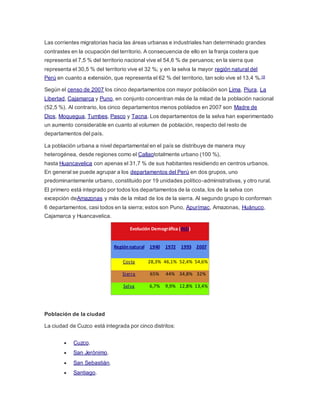 Las corrientes migratorias hacia las áreas urbanas e industriales han determinado grandes
contrastes en la ocupación del territorio. A consecuencia de ello en la franja costera que
representa el 7,5 % del territorio nacional vive el 54,6 % de peruanos; en la sierra que
representa el 30,5 % del territorio vive el 32 %; y en la selva la mayor región natural del
Perú en cuanto a extensión, que representa el 62 % del territorio, tan solo vive el 13,4 %.18
Según el censo de 2007 los cinco departamentos con mayor población son Lima, Piura, La
Libertad, Cajamarca y Puno, en conjunto concentran más de la mitad de la población nacional
(52,5 %). Al contrario, los cinco departamentos menos poblados en 2007 son Madre de
Dios, Moquegua, Tumbes, Pasco y Tacna. Los departamentos de la selva han experimentado
un aumento considerable en cuanto al volumen de población, respecto del resto de
departamentos del país.
La población urbana a nivel departamental en el país se distribuye de manera muy
heterogénea, desde regiones como el Callaototalmente urbano (100 %),
hasta Huancavelica con apenas el 31,7 % de sus habitantes residiendo en centros urbanos.
En general se puede agrupar a los departamentos del Perú en dos grupos, uno
predominantemente urbano, constituido por 19 unidades político-administrativas, y otro rural.
El primero está integrado por todos los departamentos de la costa, los de la selva con
excepción deAmazonas y más de la mitad de los de la sierra. Al segundo grupo lo conforman
6 departamentos, casi todos en la sierra; estos son Puno, Apurímac, Amazonas, Huánuco,
Cajamarca y Huancavelica.
Evolución Demográfica (INEI)
Región natural 1940 1972 1993 2007
Costa 28,3% 46,1% 52,4% 54,6%
Sierra 65% 44% 34,8% 32%
Selva 6,7% 9,9% 12,8% 13,4%
Población de la ciudad
La ciudad de Cuzco está integrada por cinco distritos:
 Cuzco.
 San Jerónimo.
 San Sebastián.
 Santiago.
 