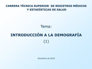 CARRERA TÉCNICA SUPERIOR DE REGISTROS MÉDICOS
            Y ESTADÍSTICAS DE SALUD




                   Tema:

  INTRODUCCIÓN A LA DEMOGRAFÍA
                      (1)



                 Diciembre de 2010
 