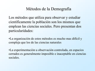 Métodos de la Demografía

Los métodos que utiliza para observar y estudiar
científicamente la población son los mismos que
emplean las ciencias sociales. Pero presentan dos
particularidades:

•La organización de estos métodos es mucho mas difícil y
compleja que los de las ciencias naturales

•La experimentación u observación controlada, en espacios
cerrados es generalmente imposible e inaceptable en ciencias
sociales.
 