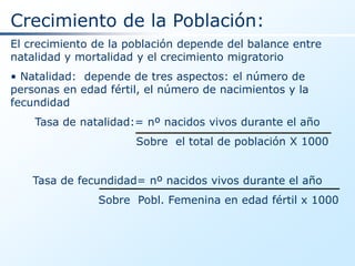 Crecimiento de la Población:
El crecimiento de la población depende del balance entre
natalidad y mortalidad y el crecimiento migratorio
• Natalidad: depende de tres aspectos: el número de
personas en edad fértil, el número de nacimientos y la
fecundidad
    Tasa de natalidad:= nº nacidos vivos durante el año
                      Sobre el total de población X 1000


    Tasa de fecundidad= nº nacidos vivos durante el año
               Sobre Pobl. Femenina en edad fértil x 1000
 