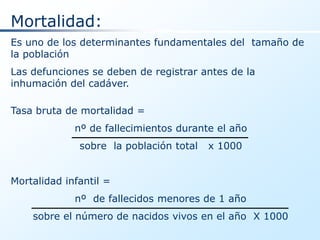 Mortalidad:
Es uno de los determinantes fundamentales del tamaño de
la población
Las defunciones se deben de registrar antes de la
inhumación del cadáver.

Tasa bruta de mortalidad =
             nº de fallecimientos durante el año
              sobre la población total   x 1000


Mortalidad infantil =
             nº de fallecidos menores de 1 año
    sobre el número de nacidos vivos en el año X 1000
 
