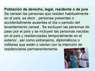 Población de derecho, legal, residente o de jure
Se censan las personas que residen habitualmente
en el país, es decir , personas presentes o
accidentalmente ausentes el día o periodo del
levantamiento censal . Se excluyen las personas de
paso por el país y se incluyen las personas nacidas
en el país y residenciadas temporalmente en el
exterior , así como extranjeros, diplomáticos o
militares que están o vienen con la intención de
residenciarse permanentemente
 