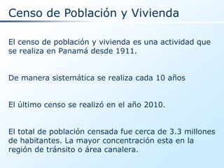 Censo de Población y Vivienda

El censo de población y vivienda es una actividad que
se realiza en Panamá desde 1911.


De manera sistemática se realiza cada 10 años


El último censo se realizó en el año 2010.


El total de población censada fue cerca de 3.3 millones
de habitantes. La mayor concentración esta en la
región de tránsito o área canalera.
 