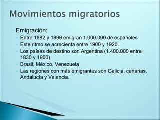 Emigración:
◦ Entre 1882 y 1899 emigran 1.000.000 de españoles
◦ Este ritmo se acrecienta entre 1900 y 1920.
◦ Los países de destino son Argentina (1.400.000 entre
1830 y 1900)
◦ Brasil, México, Venezuela
◦ Las regiones con más emigrantes son Galicia, canarias,
Andalucía y Valencia.
 
