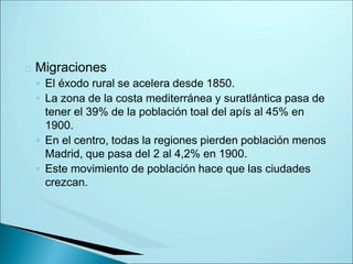 Migraciones
◦ El éxodo rural se acelera desde 1850.
◦ La zona de la costa mediterránea y suratlántica pasa de
tener el 39% de la población toal del apís al 45% en
1900.
◦ En el centro, todas la regiones pierden población menos
Madrid, que pasa del 2 al 4,2% en 1900.
◦ Este movimiento de población hace que las ciudades
crezcan.
 