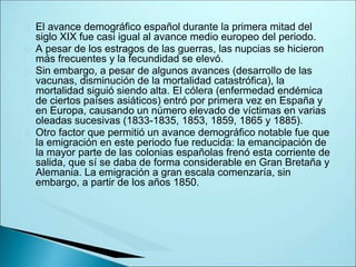 El avance demográfico español durante la primera mitad del
siglo XIX fue casi igual al avance medio europeo del periodo.
A pesar de los estragos de las guerras, las nupcias se hicieron
más frecuentes y la fecundidad se elevó.
Sin embargo, a pesar de algunos avances (desarrollo de las
vacunas, disminución de la mortalidad catastrófica), la
mortalidad siguió siendo alta. El cólera (enfermedad endémica
de ciertos países asiáticos) entró por primera vez en España y
en Europa, causando un número elevado de víctimas en varias
oleadas sucesivas (1833-1835, 1853, 1859, 1865 y 1885).
Otro factor que permitió un avance demográfico notable fue que
la emigración en este periodo fue reducida: la emancipación de
la mayor parte de las colonias españolas frenó esta corriente de
salida, que sí se daba de forma considerable en Gran Bretaña y
Alemania. La emigración a gran escala comenzaría, sin
embargo, a partir de los años 1850.
 