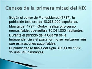 Según el censo de Floridablanca (1787), la
población total era de 10.268.000 españoles.
Más tarde (1797), Godoy realiza otro censo,
menos fiable, que señala 10.541.000 habitantes.
Durante el período de la Guerra de la
Independencia y el posterior, no se realizaron más
que estimaciones poco fiables.
El primer censo fiable del siglo XIX es de 1857:
15.464.340 habitantes.
 