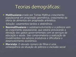 Teorias demográficas: Malthusiana: criada por Tomas Malthus crescimento populacional em progressão geométrica, crescimento da oferta de alimentos em progressão aritmética.  Solução: casamentos tardios e abstinência Neomalthusiana  o subdesenvolvimento e a pobreza vem do crescimento populacional, que estaria provocando a elevação dos gastos governamentais com os serviços de educação e saúde. Isso comprometeria a realização de investimentos nos setores produtivos e dificultaria o desenvolvimento econômico.  Marxista:  O elevado número de filhos é uma conseqüência da situação de pobreza e exclusão social 