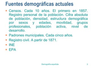 Fuentes demográficas actuales Censos. Cada 10 años. El primero en 1857. Registro personal de la población. Cifra absoluta de población, densidad, estructura demográfica por sexos y edades, movilidad, grupos profesionales, población activa, nivel de desarrollo. Padrones municipales. Cada cinco años. Registro civil. A partir de 1871. INE EPA 