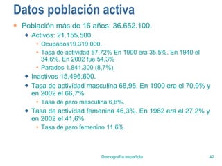 Datos población activa Población más de 16 años: 36.652.100. Activos: 21.155.500. Ocupados19.319.000.  Tasa de actividad 57,72% En 1900 era 35,5%. En 1940 el 34,6%. En 2002 fue 54,3% Parados 1.841.300 (8,7%). Inactivos 15.496.600. Tasa de actividad masculina 68,95. En 1900 era el 70,9% y en 2002 el 66,7% Tasa de paro masculina 6,6%. Tasa de actividad femenina 46,3%. En 1982 era el 27,2% y en 2002 el 41,6% Tasa de paro femenino 11,6% 