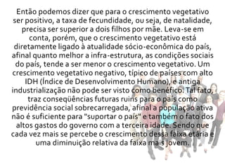 Então podemos dizer que para o crescimento vegetativo
 ser positivo, a taxa de fecundidade, ou seja, de natalidade,
    precisa ser superior a dois filhos por mãe. Leva-se em
      conta, porém, que o crescimento vegetativo está
 diretamente ligado à atualidade sócio-econômica do país,
afinal quanto melhor a infra-estrutura, as condições sociais
  do país, tende a ser menor o crescimento vegetativo. Um
crescimento vegetativo negativo, típico de países com alto
     IDH (Índice de Desenvolvimento Humano), e antiga
industrialização não pode ser visto como benéfico. Tal fato,
      traz conseqüências futuras ruins para o país como
previdência social sobrecarregada, afinal a população ativa
não é suficiente para "suportar o país" e também o fato dos
  altos gastos do governo com a terceira idade. Sendo que
cada vez mais se percebe o crescimento dessa faixa etária e
         uma diminuição relativa da faixa mais jovem.
 