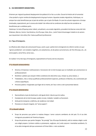 6.- ELS MOVIMENTS MIGRATORIS.


Entenem per migració qualsevol desplaçament de població d’un lloc a un altre. Durant la història de la humanitat
s'han produït un gran nombre de desplaçaments de grups humans. Aquestes onades migratòries, històriques, no
sempre han estat beneficioses per al país de sortida o per al país d'arribada. En canvi les actuals migracions a Europa
(motivades, especialment, per la recerca de treball i de millora de les condicions de vida) han de considerar-se
beneficioses per a ambdues parts.
Catalunya i la resta d'Espanya estan rebent, actualment, una onada migratòria, procedent de diverses zones del món
(Pakistan, Marroc, Centre i Sud Amèrica, Est d'Europa, Índia, Xina...) amb l'intent d'aconseguir treball en els sectors
que requereixen més esforç físic i baixa qualificació professional.


6.1- Tipus d’immigrants.


La influència dels mitjans de comunicació fa que, sovint, quan parlem de la immigració ens referim només a la que
“genera problemes”, als ciutadans magribins, als subsaharians, als de països sud-americans, de l’Est d'Europa, etc., als
sense papers, sense feina, sense casa...


En realitat hi ha més tipus d’immigrants, especialment en funció, de tres situacions


1ª La situació socioeconòmica:


         Directius d’empreses multinacionals o funcionaris de la Unió Europea que es traslladen per promocionar-se
         professionalment
         Rendistes i jubilats que cerquen millors condicions de vida (clima suau, menjar sa, preus baixos…)
         Treballadors, més o menys qualificats professionalment (operaris, professors d’idiomes, etc.) contractats per
         a feines específiques.
         Persones pobres i marginades que fugen de la misèria, de l’atur crònic o de la precarietat laboral.


2ª La situació administrativa:


         Nacionalitzats al país de destinació: amb iguals drets i deures que els nadius.
         Ciutadans/es de la Unió Europea: poden circular, treballar i establir-se lliurement.
         Amb permís temporal, o definitiu, de residència i de treball.
         Persones en situació irregular, els "sense papers".


3ª La situació cultural:


         Grups de persones que parlen la mateixa llengua i tenen costums semblants als del país. És el cas dels
         immigrants procedents de l’Amèrica hispana.
         Grups de persones que parlen llengües “de prestigi” (les d’Europa Occidental), amb la mateixa religió o amb
         una religió propera (cristians catòlics o protestants, anglicans, etc.) amb costums i mentalitat semblants. És
         el cas dels immigrants del que anomenem el Primer Món o món occidental.
                                                                                                                          12
 