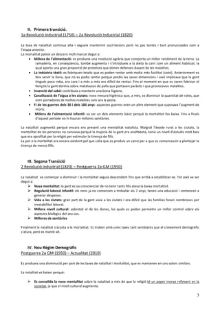 II. Primera transició.
1a Revolució Industrial (1750) – 2a Revolució Industrial (1820)

La taxa de natalitat continua alta i segueix mantenint oscil·lacions però no pas tantes i tant pronunciades com a
l’etapa anterior.
La mortalitat pateix un descens molt marcat degut a:
      • Millora de l’alimentació: es produeix una revolució agrària que comporta un millor rendiment de la terra. La
          ramaderia, en conseqüència, també augmenta i s’introdueix a la dieta la carn com un aliment habitual, la
          qual aporta una gran proporció de proteïnes que donen defenses davant de les malalties.
      • La indústria tèxtil: es fabriquen teixits que es poden rentar amb molta més facilitat (cotó). Anteriorment es
          feia servir la llana, que no es podia rentar perquè perdia les seves dimensions i això implicava que la gent
          tingués poca roba, era cara i a més a més era difícil de rentar. Fins el moment en que es varen fabricar el
          llençols la gent dormia sobre matalassos de palla que portaven paràsits i que provocaven malalties.
      • Invenció del sabó: contribuïa a mantenir una bona higiene.
      • Canalització de l’aigua a les ciutats: nova mesura higiènica que, a més, va disminuir la quantitat de rates, que
          eren portadores de moltes malalties com ara la pesta.
      • Fi de les guerres dels 30 i dels 100 anys: aquestes guerres eren un altre element que suposava l’augment de
          morts.
      • Millora de l’alimentació infantil: va ser un dels elements bàsic perquè la mortalitat fos baixa. Fins a finals
          d’aquest període no hi hauran millores sanitàries.

La natalitat augmentà perquè encara era present una mentalitat natalista. Malgrat l’èxode rural a les ciutats, la
mentalitat de les persones no canviava perquè la majoria de la gent era analfabeta, tenia un nivell d’estudis molt baix
que era aprofitat per la religió per estimular la tinença de fills.
La por a la mortalitat era encara existent pel que calia que es produís un canvi per a que es comencessin a plantejar la
tinença de menys fills.



   III. Segona Transició
2 Revolució industrial (1820) – Postguerra 2a GM (1950)

La natalitat va començar a disminuir i la mortalitat seguia descendent fins que arribà a estabilitzar-se. Tot això va ser
degut a:
         Nova mentalitat: la gent es va conscienciar de no tenir tants fills atesa la baixa mortalitat.
         Regulació laboral infantil: els nens ja no comencen a treballar als 7 anys; tenen una educació i comencen a
         generar despeses.
         Vida a les ciutats: gran part de la gent vivia a les ciutats i era difícil que les famílies fossin nombroses per
         inestabilitat laboral.
         Millora nivell cultural: sobretot el de les dones, les quals es poden permetre un millor control sobre els
         aspectes biològics del seu cos.
         Millores de sanitàries

Finalment la natalitat s’acosta a la mortalitat. Es troben amb unes taxes tant semblants que el creixement demogràfic
s’atura, però es manté alt.



   IV. Nou Règim Demogràfic
Postguerra 2a GM (1950) – Actualitat (2010)

Es produeix una disminució per part de les taxes de natalitat i mortalitat, que es mantenen en uns valors similars.

La natalitat va baixar perquè:

         Es consolida la nova mentalitat sobre la natalitat a més de que la religió té un paper menys rellevant en la
         societat, ja que el nivell cultural augmenta.

                                                                                                                       3
 