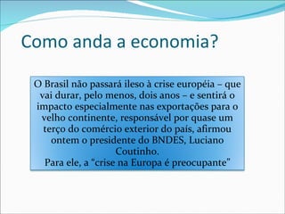 Como anda a economia? O Brasil não passará ileso à crise européia – que vai durar, pelo menos, dois anos – e sentirá o impacto especialmente nas exportações para o velho continente, responsável por quase um terço do comércio exterior do país, afirmou ontem o presidente do BNDES, Luciano Coutinho. Para ele, a “crise na Europa é preocupante” 