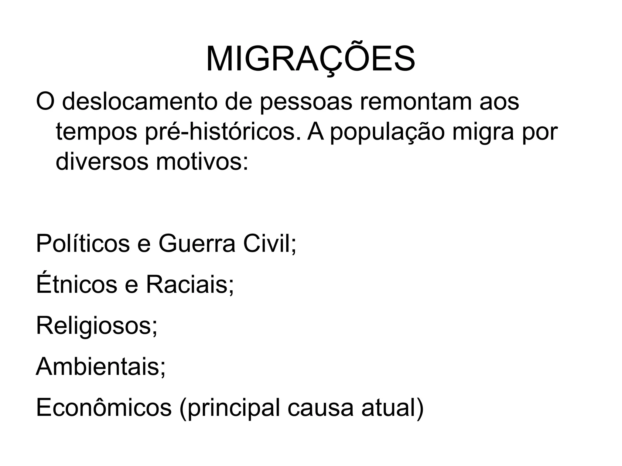 MIGRAÇÕES
O deslocamento de pessoas remontam aos
 tempos pré-históricos. A população migra por
 diversos motivos:


Políticos e Guerra Civil;
Étnicos e Raciais;
Religiosos;
Ambientais;
Econômicos (principal causa atual)
 
