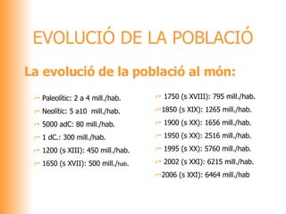 EVOLUCIÓ DE LA POBLACIÓ La evolució de la població al món: Paleolític: 2 a 4 mill./hab. Neolític: 5 a10  mill./hab. 5000 adC: 80 mill./hab. 1 dC.: 300 mill./hab. 1200 (s XIII): 450 mill./hab. 1650 (s XVII): 500 mill./ hab . 1750 (s XVIII): 795 mill./hab. 1850 (s XIX): 1265 mill./hab. 1900 (s XX): 1656 mill./hab. 1950 (s XX): 2516 mill./hab. 1995 (s XX): 5760 mill./hab. 2002 (s XXI): 6215 mill./hab. 2006 (s XXI): 6464 mill./hab 