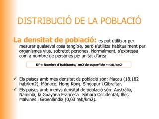 DISTRIBUCIÓ DE LA POBLACIÓ La densitat de població:  es pot utilitzar per mesurar qualsevol cosa tangible, però s'utilitza habitualment per organismes vius, sobretot persones. Normalment, s'expressa com a nombre de persones per unitat d'àrea. Els països amb més densitat de població són: Macau ( 18.182  hab/km2), Mònaco, Hong Kong, Singapur i Gibraltar. Els països amb menys densitat de població són: Austràlia, Namíbia, la Guayana Francesa,  Sàhara Occidental, Illes Malvines i Groenlàndia ( 0,03  hab/km2).   DP =  Nombre d’habitants/ km2 de superfície  = hab./km2  