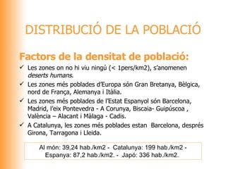 DISTRIBUCIÓ DE LA POBLACIÓ Factors de la densitat de població: Les zones on no hi viu ningú (< 1pers/km2), s’anomenen  deserts humans . Les zones més poblades d’Europa són Gran Bretanya, Bèlgica, nord de França, Alemanya i Itàlia. Les zones més poblades de l’Estat Espanyol són Barcelona, Madrid, l’eix Pontevedra - A Corunya, Biscaia- Guipúscoa , València – Alacant i Màlaga - Cadis.  A Catalunya, les zones més poblades estan  Barcelona, després Girona, Tarragona i Lleida. Al món: 39,24 hab./km2 -  Catalunya: 199 hab./km2 - Espanya: 87,2 hab./km2. -  Japó: 336 hab./km2.   