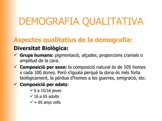 Aspectes qualitatius de la demografia: Diversitat Biològica: Grups humans:  pigmentació, alçades, proporcions cranials o amplitud de la cara. Composició per sexe:  la composició natural és de 105 homes x cada 100 dones. Però s’iguala perquè la dona és més forta biològicament, la pèrdua d’homes a les guerres, emigració, etc. Composició per edats : 0 a 15/16 joves 16 a 65 adults + 65 anys vells DEMOGRAFIA QUALITATIVA 