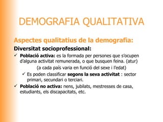 Aspectes qualitatius de la demografia: Diversitat socioprofessional: Població activa:  es la formada per persones que s’ocupen d’alguna activitat remunerada, o que busquen feina. (atur) (a cada país varia en funció del sexe i l’edat) Es poden classificar  segons la seva activitat  : sector primari, secundari o terciari. Població no activa:  nens, jubilats, mestresses de casa, estudiants, els discapacitats, etc.  DEMOGRAFIA QUALITATIVA 