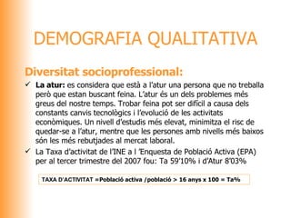 Diversitat socioprofessional: La atur:  es considera que està a l’atur una persona que no treballa però que estan buscant feina. L’atur és un dels problemes més greus del nostre temps. Trobar feina pot ser difícil a causa dels constants canvis tecnològics i l’evolució de les activitats econòmiques. Un nivell d’estudis més elevat, minimitza el risc de quedar-se a l’atur, mentre que les persones amb nivells més baixos són les més rebutjades al mercat laboral. La Taxa d’activitat de l’INE a l ’Enquesta de Població Activa (EPA) per al tercer trimestre del 2007 fou: Ta 59’10% i d’Atur 8’03% DEMOGRAFIA QUALITATIVA TAXA D’ACTIVITAT  = Població activa /població > 16 anys x 100 = Ta%   