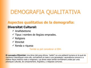 Aspectes qualitatius de la demografia: Diversitat Cultural: Analfabetisme Tipus i nombre de llegües emprades. Religions Etnicitat Renda o riquesa També es pot considerar el IDH. DEMOGRAFIA QUALITATIVA El concepte d’Etnicitat:  Una ètnia (del greg ethnos, "poble") es una població humana en la qual els  membres s’identifiquen entre ells, normalment en base a una genealogia i ascendència comuna o a  d’altres llaços històrics reals o imaginaris. Las ètnies estan també normalment unides per unes  pràctiques culturals, de comportament, lingüístics, o religioses comunes. 