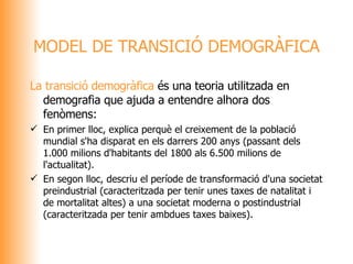 La transició demogràfica  és una teoria utilitzada en demografia que ajuda a entendre alhora dos fenòmens: En primer lloc, explica perquè el creixement de la població mundial s'ha disparat en els darrers 200 anys (passant dels 1.000 milions d'habitants del 1800 als 6.500 milions de l'actualitat). En segon lloc, descriu el període de transformació d'una societat preindustrial (caracteritzada per tenir unes taxes de natalitat i de mortalitat altes) a una societat moderna o postindustrial (caracteritzada per tenir ambdues taxes baixes). MODEL DE TRANSICIÓ DEMOGRÀFICA 