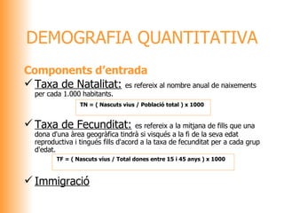 DEMOGRAFIA QUANTITATIVA Components d’entrada Taxa de Natalitat:   es refereix al nombre anual de naixements per cada 1.000 habitants. Taxa de Fecunditat:   es refereix a la mitjana de fills que una dona d'una àrea geogràfica tindrà si visqués a la fi de la seva edat reproductiva i tingués fills d'acord a la taxa de fecunditat per a cada grup d'edat. Immigració   TN = ( Nascuts vius / Població total ) x 1000   TF = ( Nascuts vius / Total dones entre 15 i 45 anys ) x 1000   