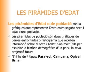 Les piràmides d’Edat o de població  són la gràfiques que representen l’estructura segons sexe i edat d’una població. Les piràmides de població són dues gràfiques de barres enfrontades o histograma que recullen informació sobre el sexe i l’edat. Són molt útils per estudiar la història demogràfica d’un país i la seva projecció futura.  N’hi ha de 4 tipus:  Para-sol, Campana, Ogiva i Urna .  LES PIRÀMIDES D’EDAT 
