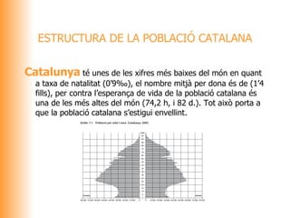 Catalunya  té unes de les xifres més baixes del món en quant a taxa de natalitat (0’9‰), el nombre mitjà per dona és de (1’4 fills), per contra l’esperança de vida de la població catalana és una de les més altes del món (74,2 h, i 82 d.). Tot això porta a que la població catalana s’estigui envellint.  ESTRUCTURA DE LA POBLACIÓ CATALANA 